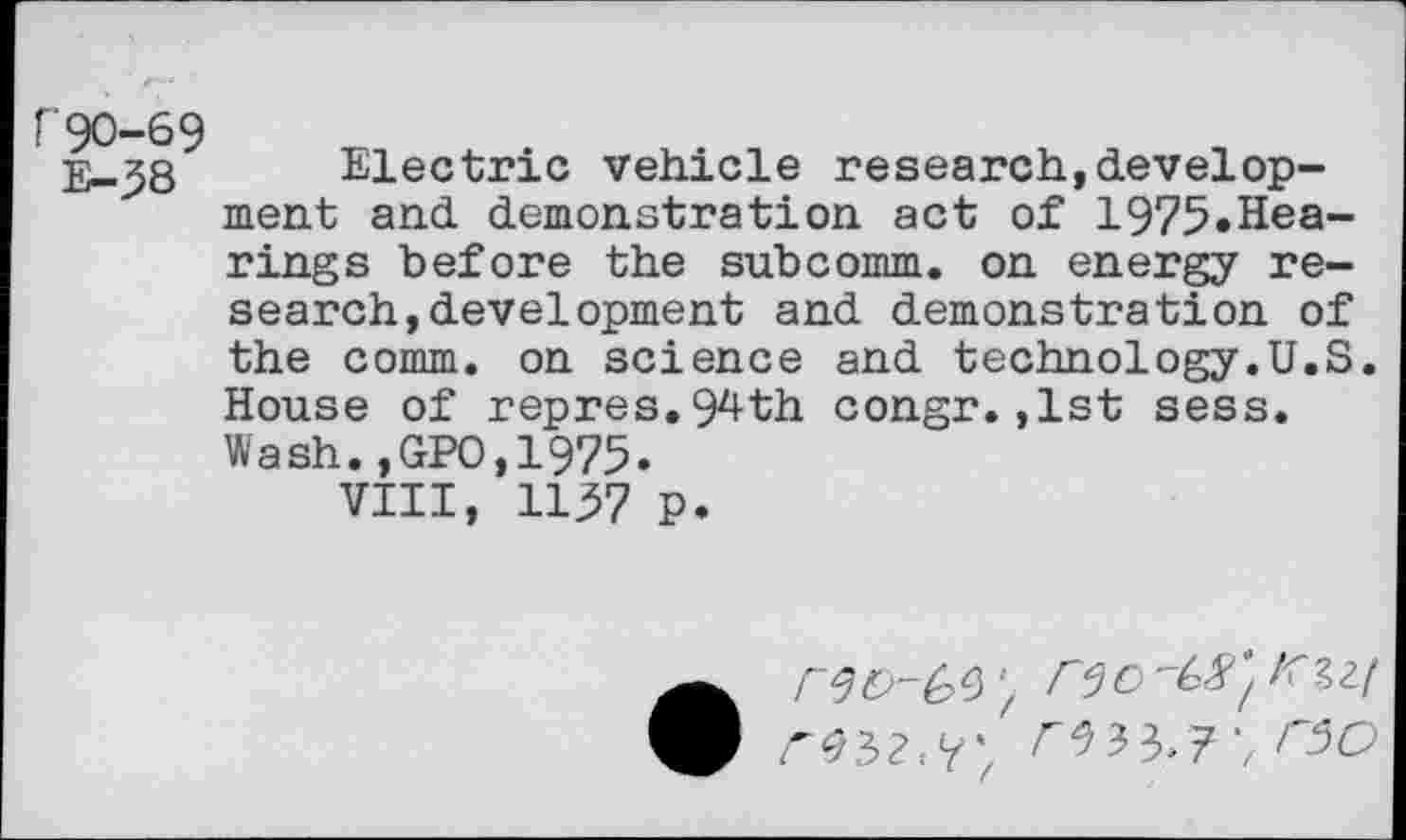 ﻿r90-69 E-58
Electric vehicle research,development and demonstration act of 1975.Hearings before the subcomm, on energy research, development and demonstration of the comm, on science and technology.U.S. House of repres.94th congr.,1st sess. Wash.,GPO,1975.
VIII, 1157 P.
w ^32.